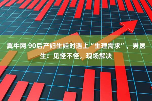 翼牛网 90后产妇生娃时遇上“生理需求”，男医生：见怪不怪，现场解决
