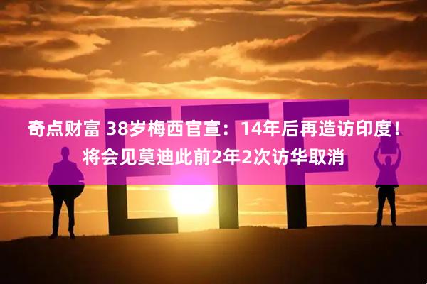 奇点财富 38岁梅西官宣：14年后再造访印度！将会见莫迪此前2年2次访华取消
