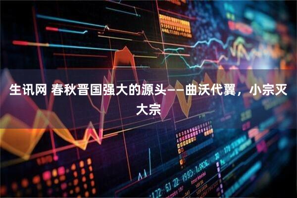 生讯网 春秋晋国强大的源头——曲沃代翼，小宗灭大宗