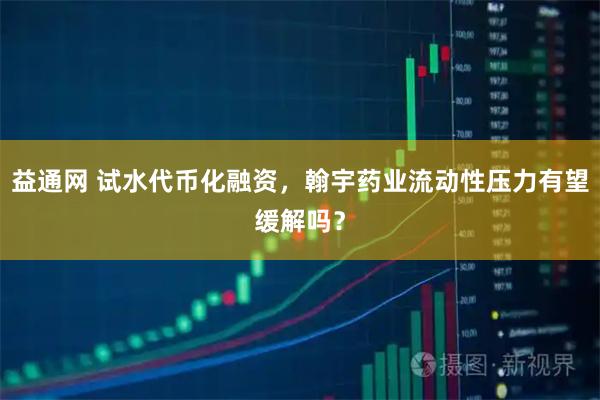 益通网 试水代币化融资,翰宇药业流动性压力有望缓解吗?