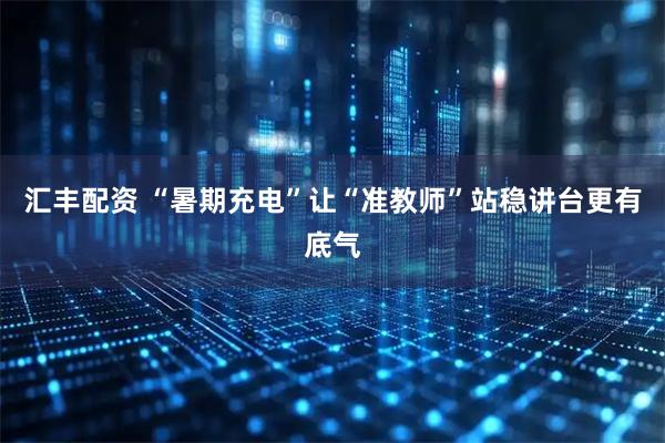 汇丰配资 “暑期充电”让“准教师”站稳讲台更有底气