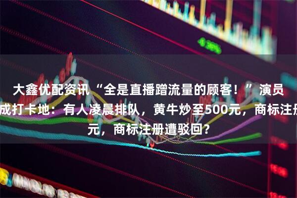 大鑫优配资讯 “全是直播蹭流量的顾客！” 演员文章面馆成打卡地：有人凌晨排队，黄牛炒至500元，商标注册遭驳回？