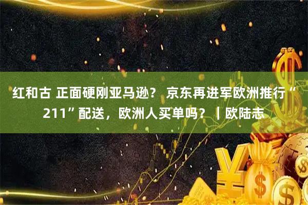 红和古 正面硬刚亚马逊？ 京东再进军欧洲推行“211”配送，欧洲人买单吗？｜欧陆志