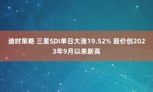 迪时策略 三星SDI单日大涨19.52% 股价创2023年9月以来新高