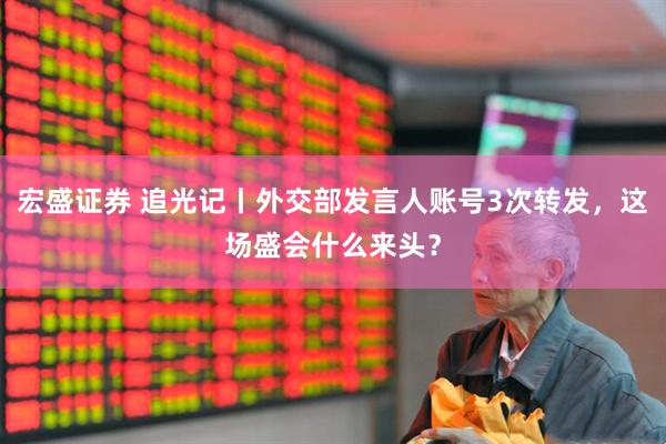宏盛证券 追光记丨外交部发言人账号3次转发，这场盛会什么来头？
