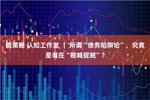 億策略 认知工作室 ｜ 所谓“债务陷阱论”，究竟是谁在“贼喊捉贼”？