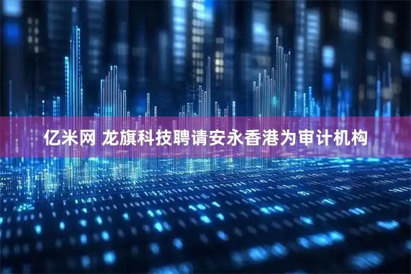 亿米网 龙旗科技聘请安永香港为审计机构