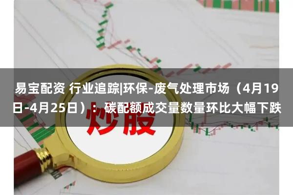 易宝配资 行业追踪|环保-废气处理市场（4月19日-4月25日）：碳配额成交量数量环比大幅下跌