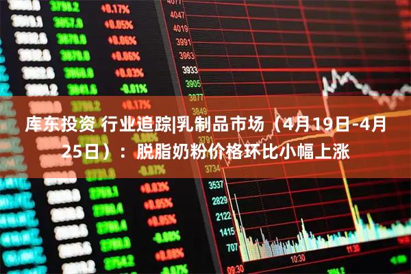 库东投资 行业追踪|乳制品市场（4月19日-4月25日）：脱脂奶粉价格环比小幅上涨