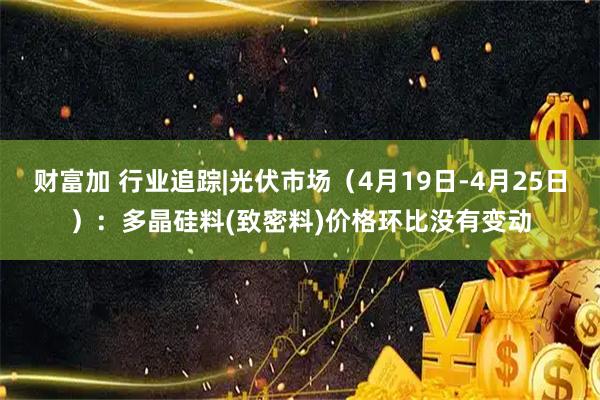 财富加 行业追踪|光伏市场（4月19日-4月25日）：多晶硅料(致密料)价格环比没有变动