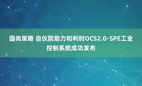 国尚策略 自仪院助力和利时OCS2.0-SPE工业控制系统成功发布