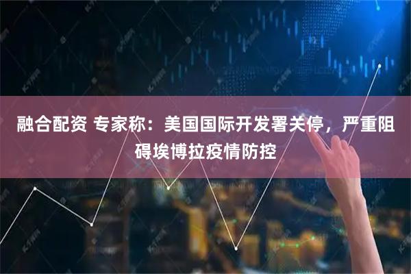 融合配资 专家称：美国国际开发署关停，严重阻碍埃博拉疫情防控