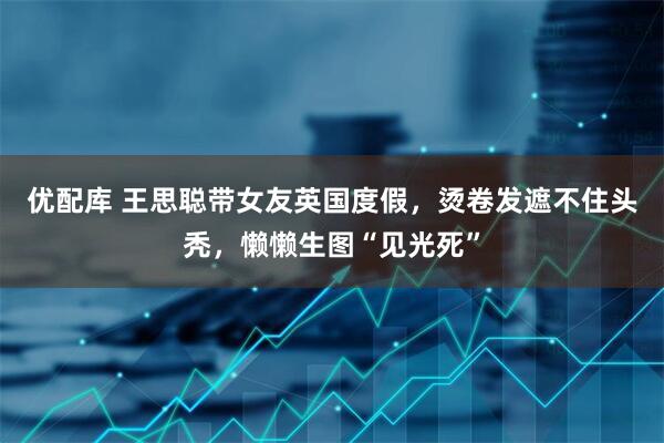 优配库 王思聪带女友英国度假，烫卷发遮不住头秃，懒懒生图“见光死”