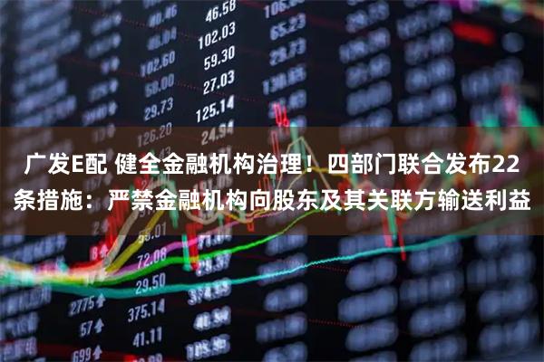 广发E配 健全金融机构治理！四部门联合发布22条措施：严禁金融机构向股东及其关联方输送利益