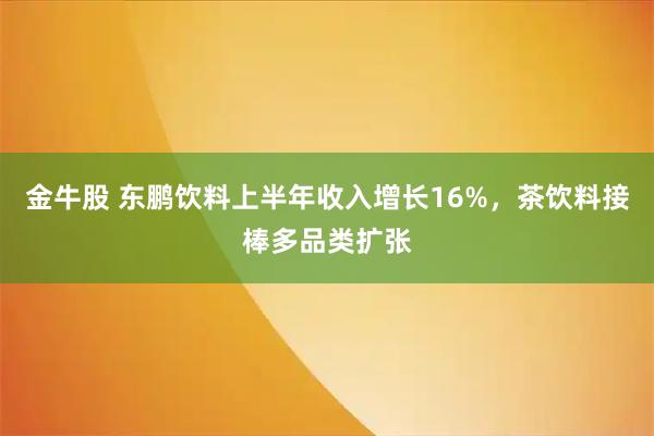 金牛股 东鹏饮料上半年收入增长16%，茶饮料接棒多品类扩张